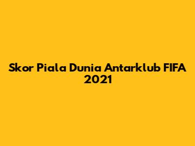 Skor Piala Dunia Antarklub FIFA 2021