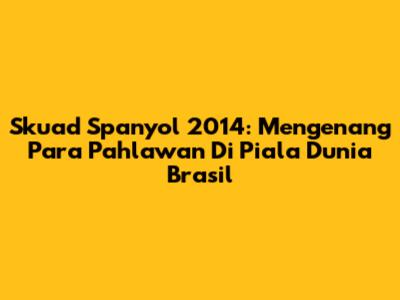 Skuad Spanyol 2014: Mengenang Para Pahlawan Di Piala Dunia Brasil