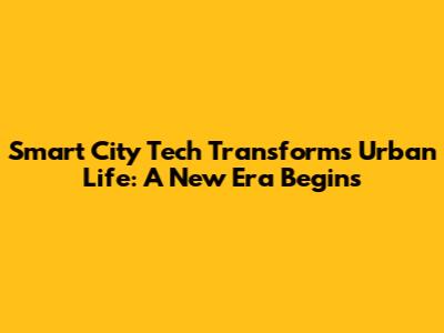 Smart City Tech Transforms Urban Life: A New Era Begins