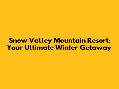 Snow Valley Mountain Resort: Your Ultimate Winter Getaway
