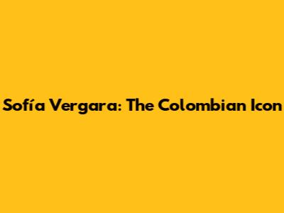 Sofía Vergara: The Colombian Icon