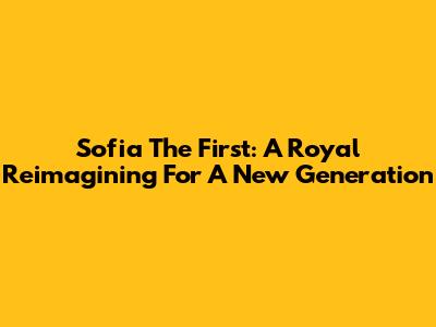 Sofia The First: A Royal Reimagining For A New Generation