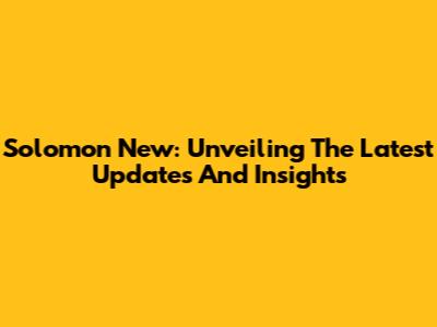 Solomon New: Unveiling The Latest Updates And Insights