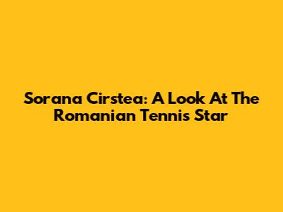 Sorana Cirstea: A Look At The Romanian Tennis Star