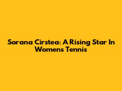Sorana Cirstea: A Rising Star In Women's Tennis