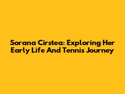 Sorana Cirstea: Exploring Her Early Life And Tennis Journey
