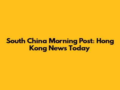 South China Morning Post: Hong Kong News Today