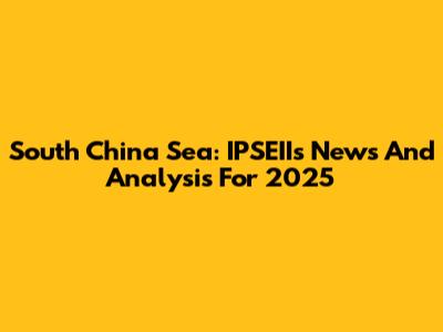 South China Sea: IPSEIIs News And Analysis For 2025