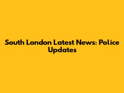 South London Latest News: Police Updates