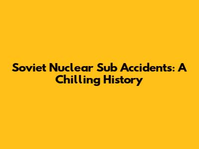 Soviet Nuclear Sub Accidents: A Chilling History