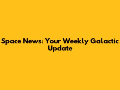 Space News: Your Weekly Galactic Update