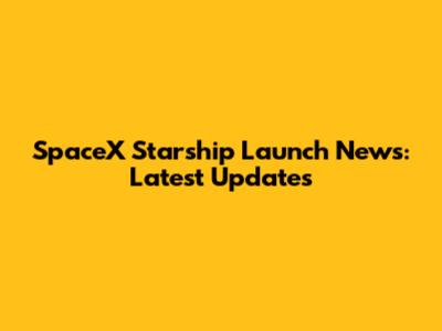 SpaceX Starship Launch News: Latest Updates