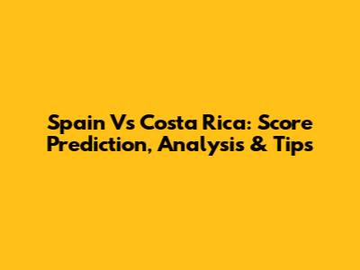 Spain Vs Costa Rica: Score Prediction, Analysis & Tips