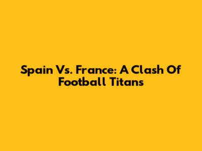 Spain Vs. France: A Clash Of Football Titans