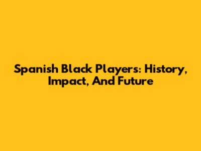 Spanish Black Players: History, Impact, And Future