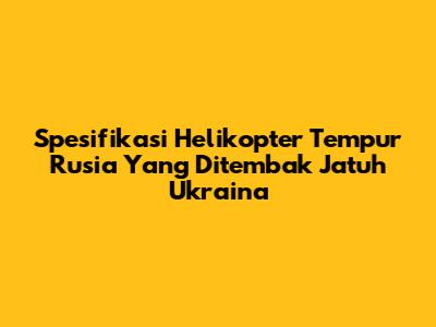 Spesifikasi Helikopter Tempur Rusia Yang Ditembak Jatuh Ukraina