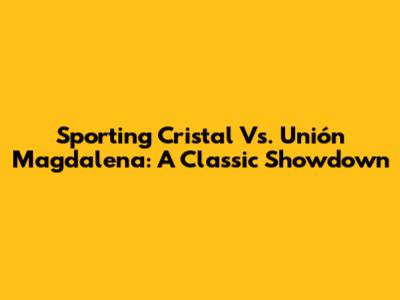 Sporting Cristal Vs. Unión Magdalena: A Classic Showdown