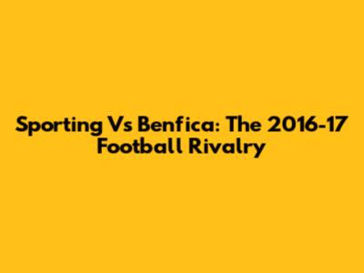Sporting Vs Benfica: The 2016-17 Football Rivalry