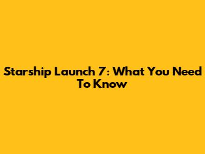 Starship Launch 7: What You Need To Know