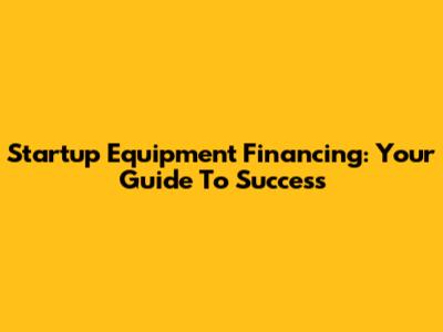 Startup Equipment Financing: Your Guide To Success