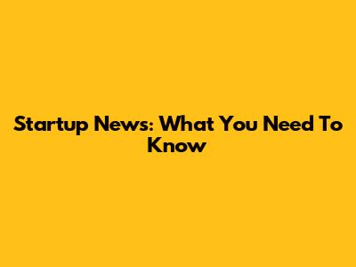 Startup News: What You Need To Know