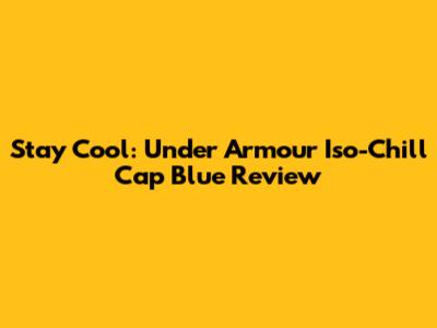 Stay Cool: Under Armour Iso-Chill Cap Blue Review