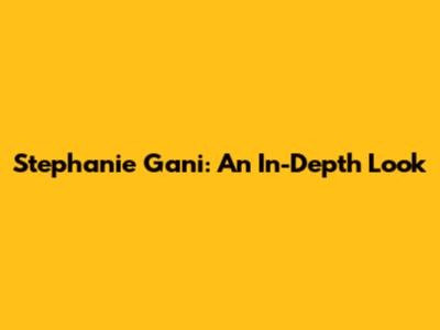 Stephanie Gani: An In-Depth Look