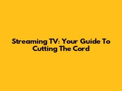 Streaming TV: Your Guide To Cutting The Cord