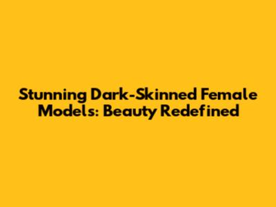 Stunning Dark-Skinned Female Models: Beauty Redefined