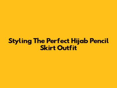 Styling The Perfect Hijab Pencil Skirt Outfit