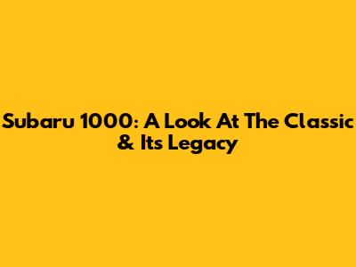 Subaru 1000: A Look At The Classic & Its Legacy