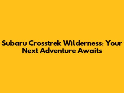 Subaru Crosstrek Wilderness: Your Next Adventure Awaits