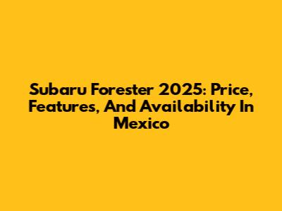 Subaru Forester 2025: Price, Features, And Availability In Mexico