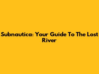 Subnautica: Your Guide To The Lost River