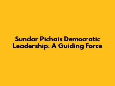 Sundar Pichai's Democratic Leadership: A Guiding Force