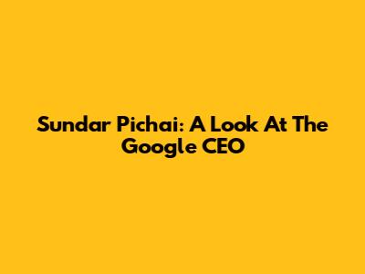 Sundar Pichai: A Look At The Google CEO