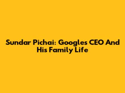 Sundar Pichai: Google's CEO And His Family Life
