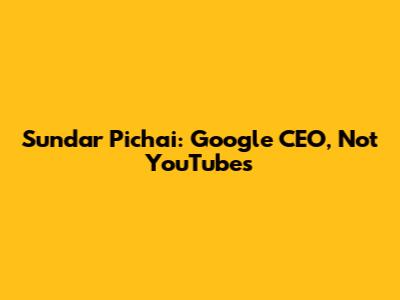 Sundar Pichai: Google CEO, Not YouTube's