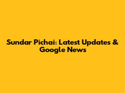 Sundar Pichai: Latest Updates & Google News
