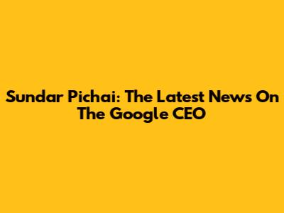 Sundar Pichai: The Latest News On The Google CEO