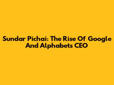 Sundar Pichai: The Rise Of Google And Alphabet's CEO