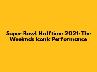 Super Bowl Halftime 2021: The Weeknd's Iconic Performance