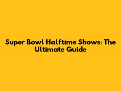 Super Bowl Halftime Shows: The Ultimate Guide