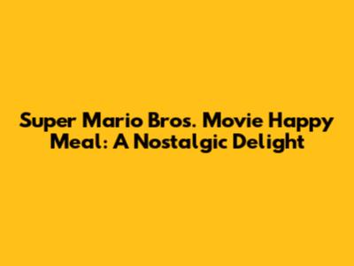 Super Mario Bros. Movie Happy Meal: A Nostalgic Delight