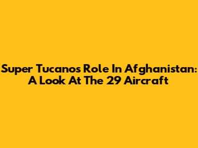 Super Tucano's Role In Afghanistan: A Look At The 29 Aircraft