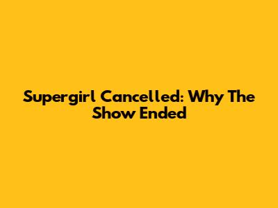 Supergirl Cancelled: Why The Show Ended