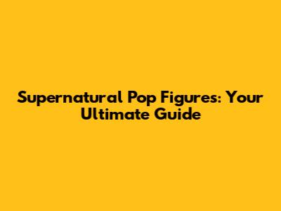 Supernatural Pop Figures: Your Ultimate Guide