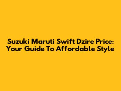 Suzuki Maruti Swift Dzire Price: Your Guide To Affordable Style