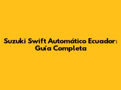 Suzuki Swift Automático Ecuador: Guía Completa