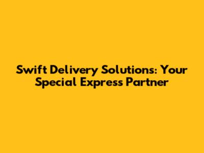 Swift Delivery Solutions: Your Special Express Partner
